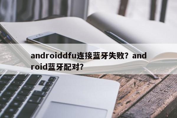 androiddfu连接蓝牙失败？android蓝牙配对？-第1张图片