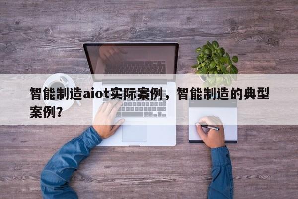 智能制造aiot实际案例，智能制造的典型案例？-第1张图片