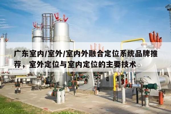 广东室内/室外/室内外融合定位系统品牌推荐，室外定位与室内定位的主要技术-第1张图片