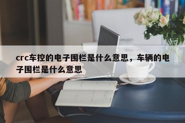crc车控的电子围栏是什么意思，车辆的电子围栏是什么意思-第1张图片