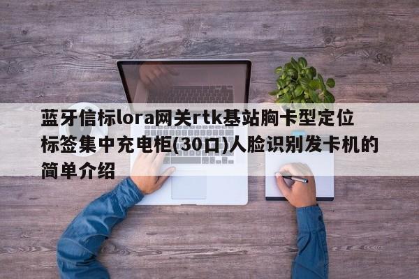 蓝牙信标lora网关rtk基站胸卡型定位标签集中充电柜(30口)人脸识别发卡机的简单介绍-第1张图片