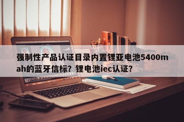 强制性产品认证目录内置锂亚电池5400mah的蓝牙信标？锂电池iec认证？-第1张图片