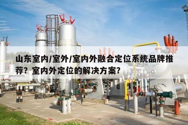 山东室内/室外/室内外融合定位系统品牌推荐？室内外定位的解决方案？-第1张图片