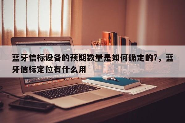 蓝牙信标设备的预期数量是如何确定的?，蓝牙信标定位有什么用-第1张图片