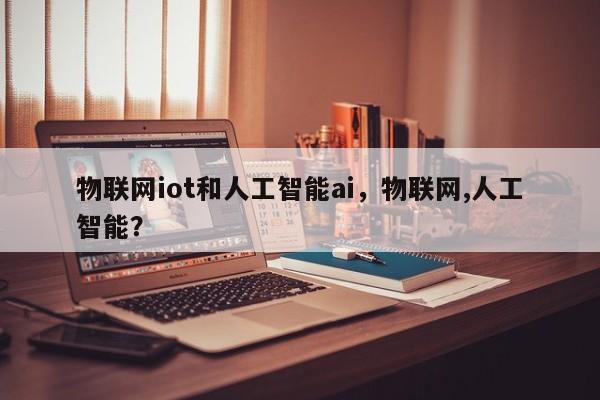 物联网iot和人工智能ai，物联网,人工智能？-第1张图片