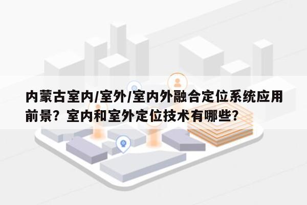 内蒙古室内/室外/室内外融合定位系统应用前景？室内和室外定位技术有哪些？-第1张图片