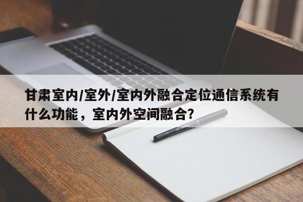 甘肃室内/室外/室内外融合定位通信系统有什么功能，室内外空间融合？-第1张图片