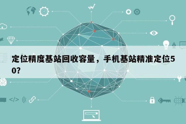 定位精度基站回收容量，手机基站精准定位50？-第1张图片