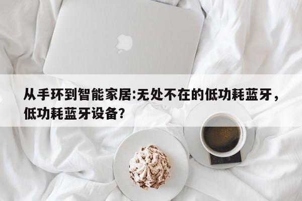 从手环到智能家居:无处不在的低功耗蓝牙，低功耗蓝牙设备？-第1张图片