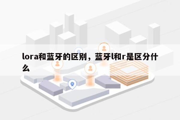 lora和蓝牙的区别,蓝牙l和r是区分什么-第1张图片 lora和蓝牙的区别,蓝牙l和r是区分什么-第1张图片