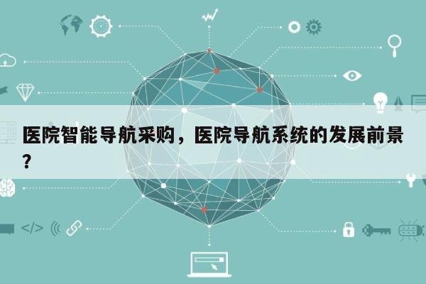 医院智能导航采购，医院导航系统的发展前景？-第1张图片