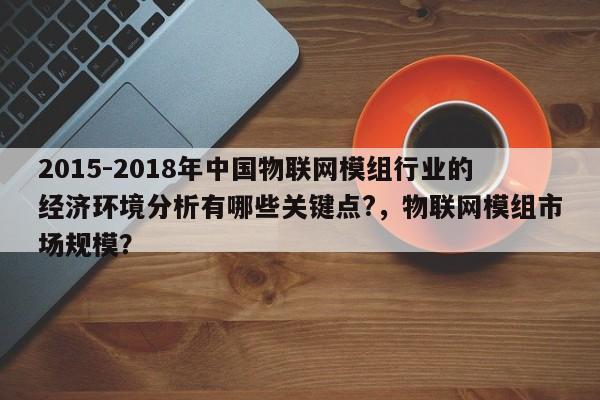 2015-2018年中国物联网模组行业的经济环境分析有哪些关键点?,物联网模组市场规模?-第1张图片 2015-2018年中国物联网模组行业的经济环境分析有哪些关键点?,物联网模组市场规模?-第1张图片