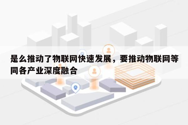 是么推动了物联网快速发展，要推动物联网等同各产业深度融合-第1张图片