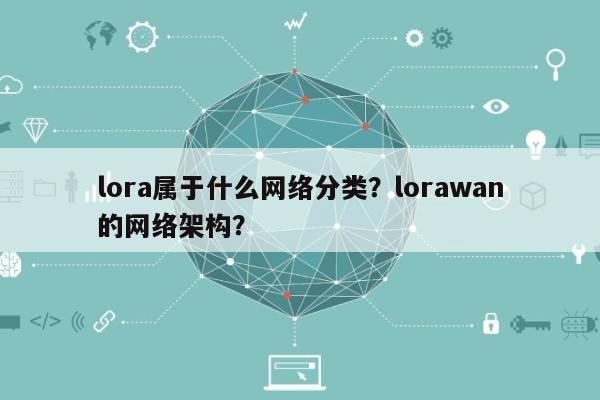lora属于什么网络分类？lorawan的网络架构？-第1张图片