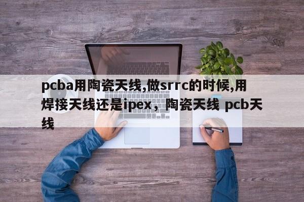 pcba用陶瓷天线,做srrc的时候,用焊接天线还是ipex，陶瓷天线 pcb天线-第1张图片
