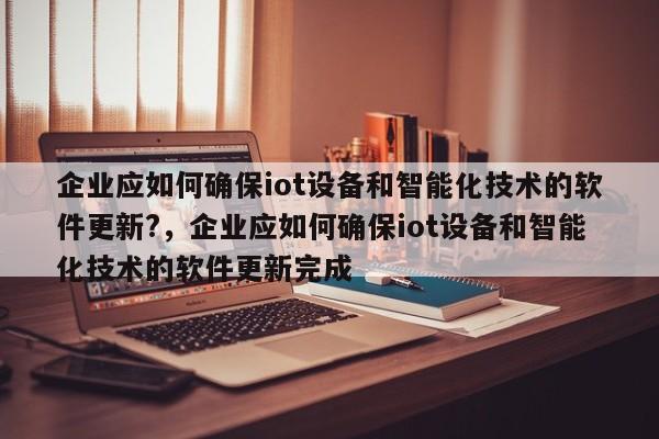 企业应如何确保iot设备和智能化技术的软件更新?，企业应如何确保iot设备和智能化技术的软件更新完成-第1张图片