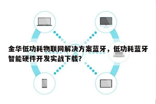金华低功耗物联网解决方案蓝牙，低功耗蓝牙智能硬件开发实战下载？-第1张图片
