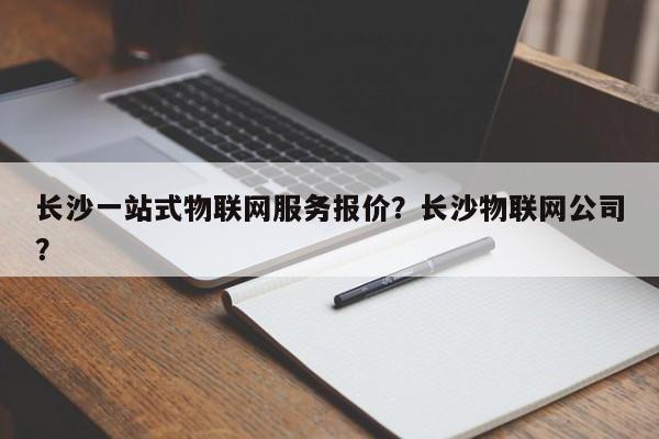 长沙一站式物联网服务报价？长沙物联网公司？-第1张图片