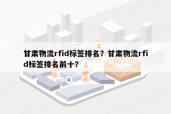 甘肃物流rfid标签排名？甘肃物流rfid标签排名前十？-第1张图片
