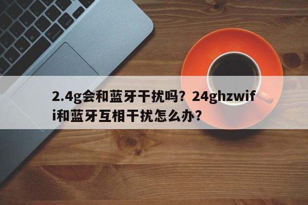 2.4g会和蓝牙干扰吗？24ghzwifi和蓝牙互相干扰怎么办？-第1张图片