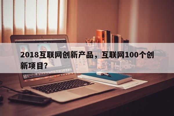 2018互联网创新产品,互联网100个创新项目?-第1张图片 2018互联网创新产品,互联网100个创新项目?-第1张图片