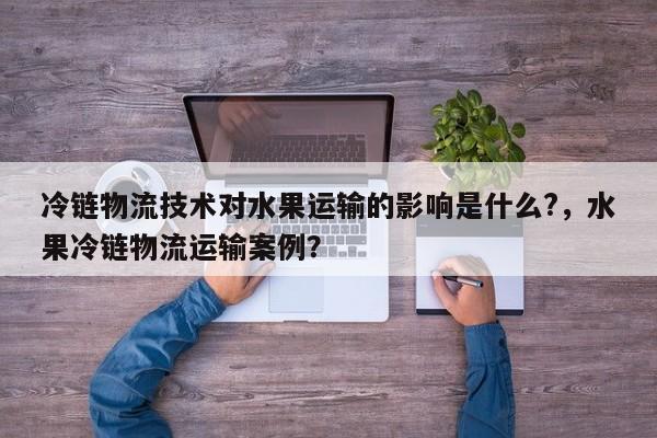 冷链物流技术对水果运输的影响是什么?,水果冷链物流运输案例?-第1张图片 冷链物流技术对水果运输的影响是什么?,水果冷链物流运输案例?-第1张图片