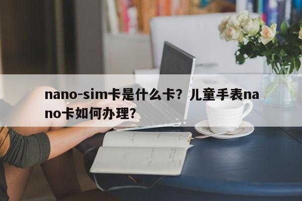 nano-sim卡是什么卡？儿童手表nano卡如何办理？-第1张图片