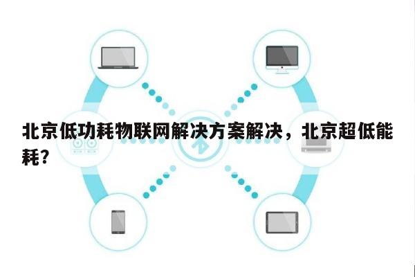 北京低功耗物联网解决方案解决，北京超低能耗？-第1张图片