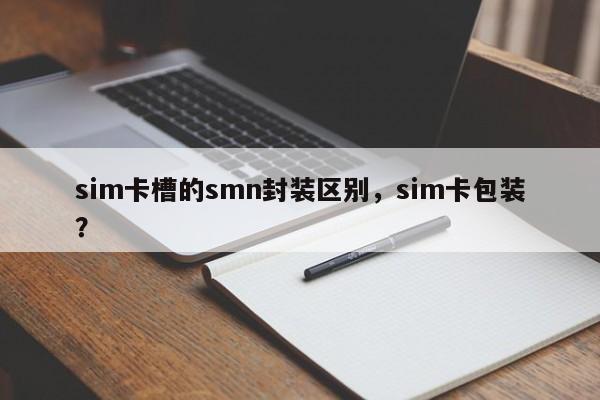 sim卡槽的smn封装区别，sim卡包装？-第1张图片