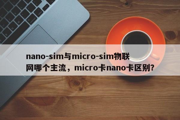nano-sim与micro-sim物联网哪个主流，micro卡nano卡区别？-第1张图片