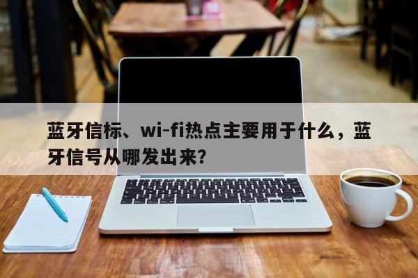 蓝牙信标、wi-fi热点主要用于什么，蓝牙信号从哪发出来？-第1张图片