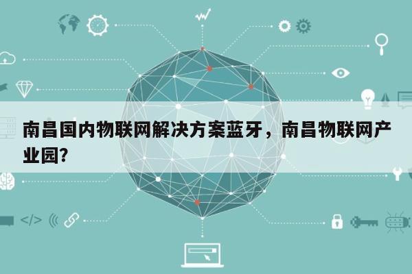 南昌国内物联网解决方案蓝牙，南昌物联网产业园？-第1张图片