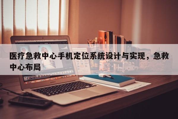 医疗急救中心手机定位系统设计与实现，急救中心布局-第1张图片