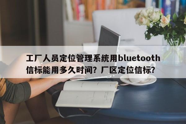 工厂人员定位管理系统用bluetooth信标能用多久时间？厂区定位信标？-第1张图片