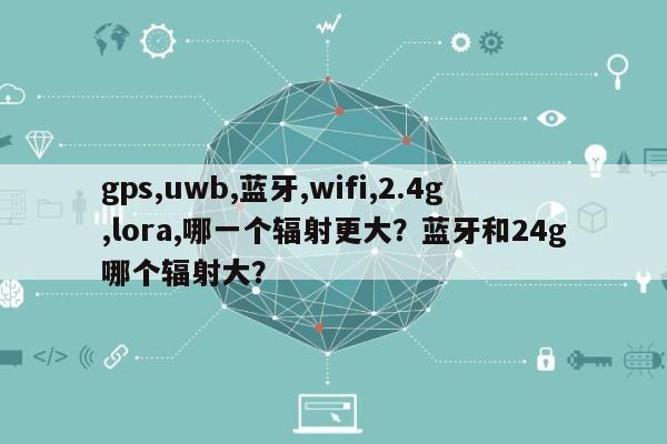 gps,uwb,蓝牙,wifi,2.4g,lora,哪一个辐射更大？蓝牙和24g哪个辐射大？-第1张图片
