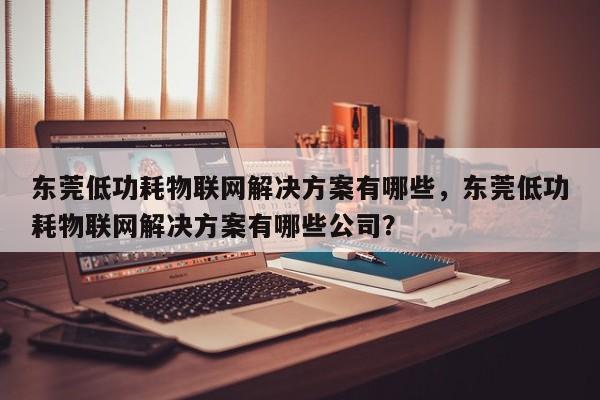 东莞低功耗物联网解决方案有哪些，东莞低功耗物联网解决方案有哪些公司？-第1张图片