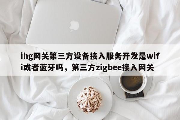 ihg网关第三方设备接入服务开发是wifi或者蓝牙吗，第三方zigbee接入网关-第1张图片