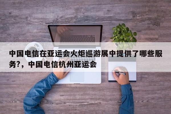 中国电信在亚运会火炬巡游展中提供了哪些服务?，中国电信杭州亚运会-第1张图片