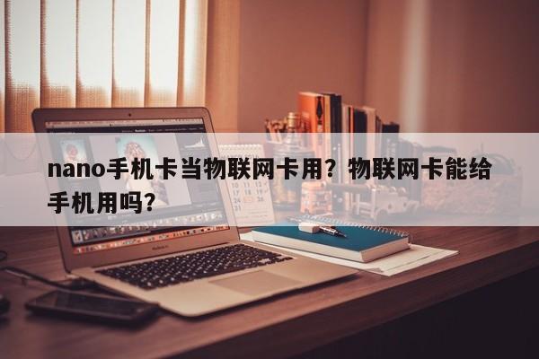 nano手机卡当物联网卡用？物联网卡能给手机用吗？-第1张图片