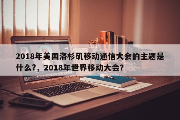 2018年美国洛杉矶移动通信大会的主题是什么?，2018年世界移动大会？-第1张图片