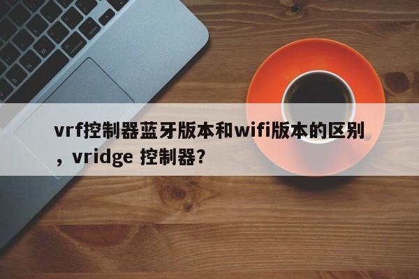 vrf控制器蓝牙版本和wifi版本的区别，vridge 控制器？-第1张图片