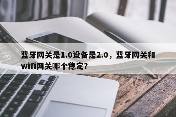 蓝牙网关是1.0设备是2.0，蓝牙网关和wifi网关哪个稳定？-第1张图片