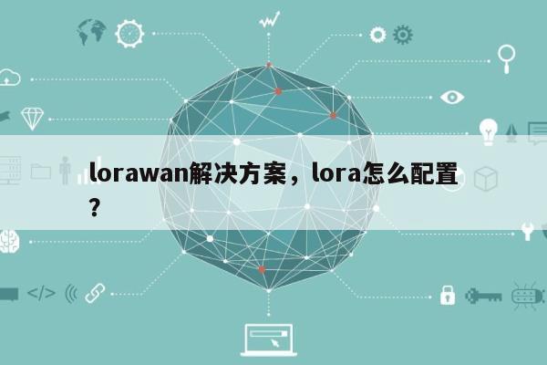 lorawan解决方案，lora怎么配置？-第1张图片
