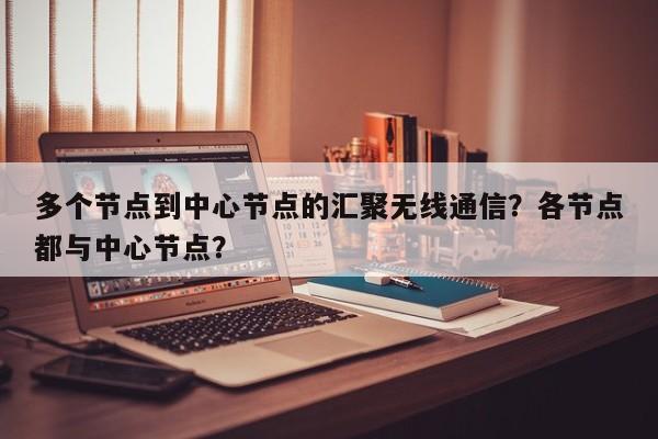 多个节点到中心节点的汇聚无线通信？各节点都与中心节点？-第1张图片
