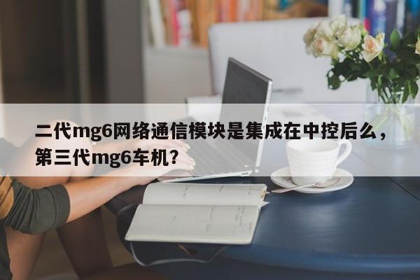 二代mg6网络通信模块是集成在中控后么，第三代mg6车机？-第1张图片