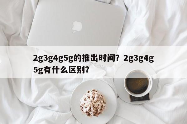 2g3g4g5g的推出时间？2g3g4g5g有什么区别？-第1张图片