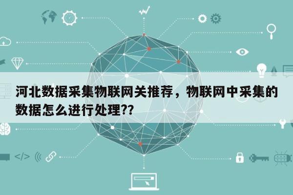 河北数据采集物联网关推荐，物联网中采集的数据怎么进行处理?？-第1张图片