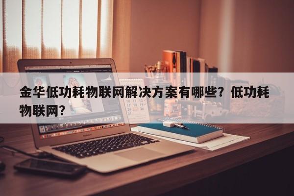 金华低功耗物联网解决方案有哪些？低功耗 物联网？-第1张图片