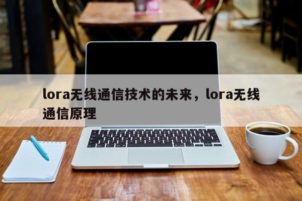 lora无线通信技术的未来，lora无线通信原理-第1张图片