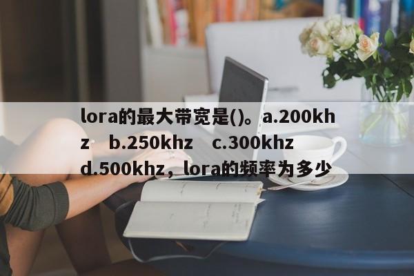 lora的最大带宽是()。a.200khz　b.250khz　c.300khz　d.500khz，lora的频率为多少-第1张图片
